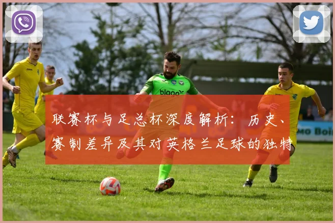 联赛杯与足总杯深度解析:历史、赛制差异及其对英格兰足球的独特价值