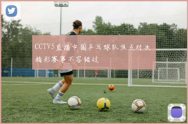 CCTV5直播中国乒乓球队焦点对决 精彩赛事不容错过