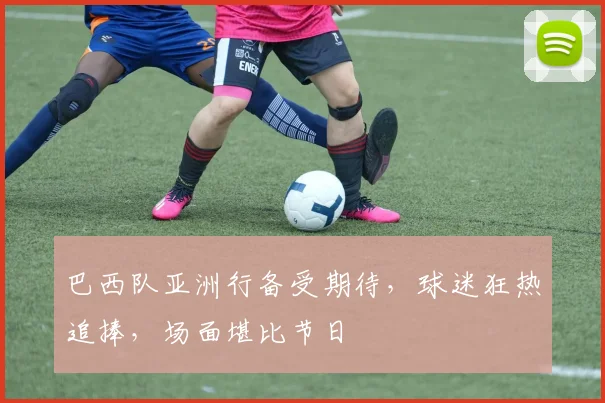 巴西队亚洲行备受期待，球迷狂热追捧，场面堪比节日