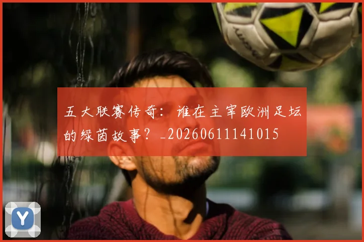 五大联赛传奇：谁在主宰欧洲足坛的绿茵故事？_20260611141015