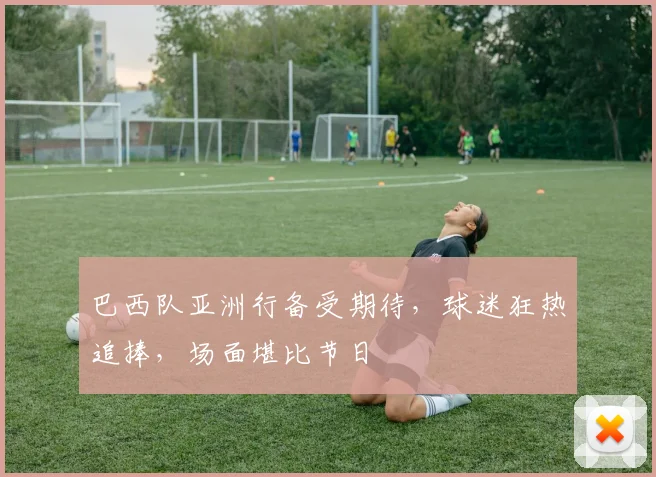 巴西队亚洲行备受期待，球迷狂热追捧，场面堪比节日