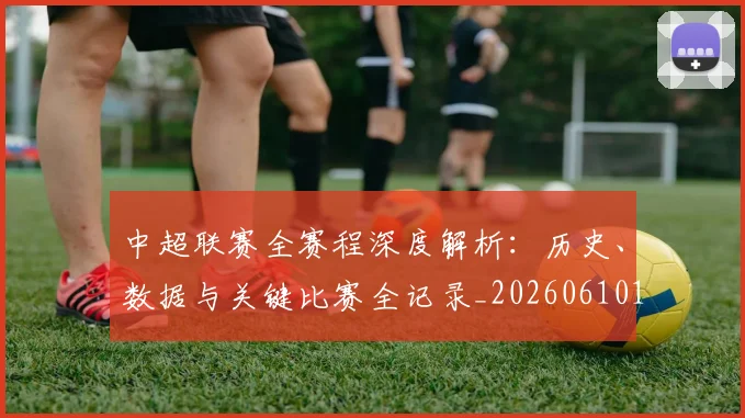 中超联赛全赛程深度解析：历史、数据与关键比赛全记录_20260610190517