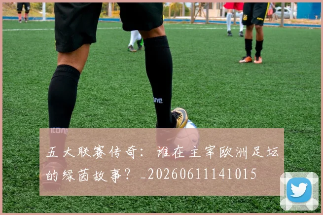 五大联赛传奇：谁在主宰欧洲足坛的绿茵故事？_20260611141015